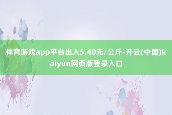 体育游戏app平台出入5.40元/公斤-开云(中国)kaiyun网页版登录入口