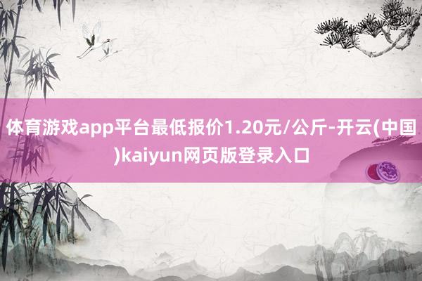 体育游戏app平台最低报价1.20元/公斤-开云(中国)kaiyun网页版登录入口