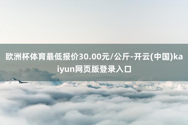 欧洲杯体育最低报价30.00元/公斤-开云(中国)kaiyun网页版登录入口