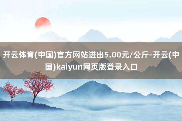 开云体育(中国)官方网站进出5.00元/公斤-开云(中国)kaiyun网页版登录入口