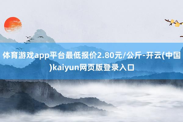 体育游戏app平台最低报价2.80元/公斤-开云(中国)kaiyun网页版登录入口