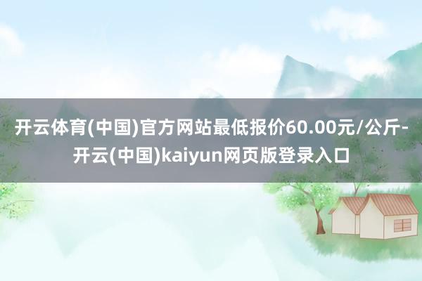 开云体育(中国)官方网站最低报价60.00元/公斤-开云(中国)kaiyun网页版登录入口