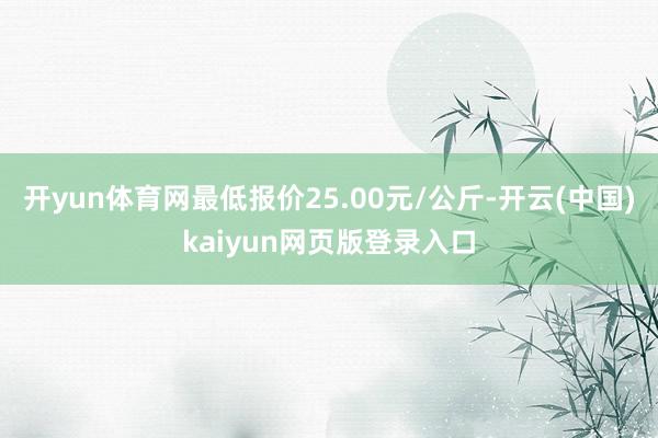 开yun体育网最低报价25.00元/公斤-开云(中国)kaiyun网页版登录入口