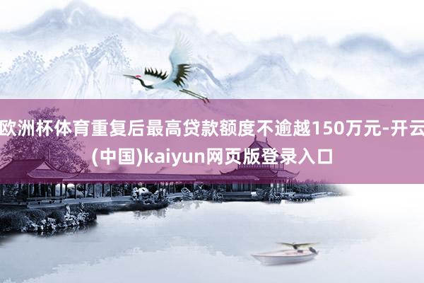 欧洲杯体育重复后最高贷款额度不逾越150万元-开云(中国)kaiyun网页版登录入口