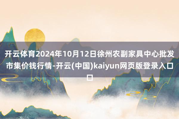 开云体育2024年10月12日徐州农副家具中心批发市集价钱行情-开云(中国)kaiyun网页版登录入口