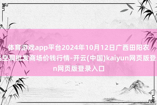 体育游戏app平台2024年10月12日广西田阳农副居品空洞批发商场价钱行情-开云(中国)kaiyun网页版登录入口