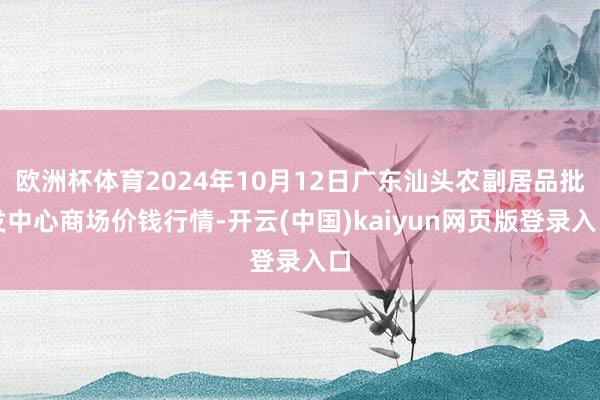 欧洲杯体育2024年10月12日广东汕头农副居品批发中心商场价钱行情-开云(中国)kaiyun网页版登录入口