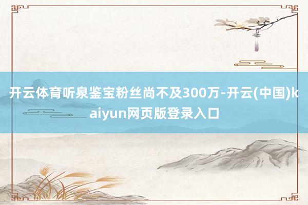 开云体育听泉鉴宝粉丝尚不及300万-开云(中国)kaiyun网页版登录入口