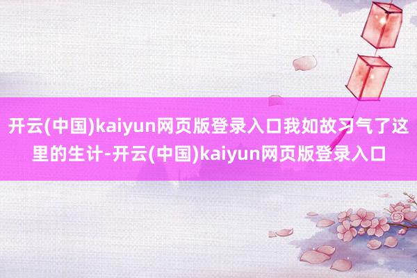 开云(中国)kaiyun网页版登录入口我如故习气了这里的生计-开云(中国)kaiyun网页版登录入口