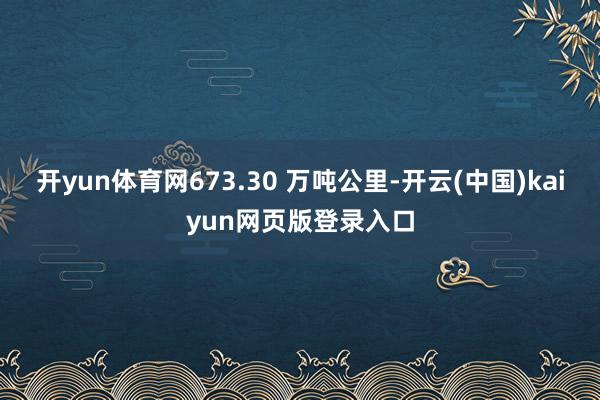 开yun体育网673.30 万吨公里-开云(中国)kaiyun网页版登录入口