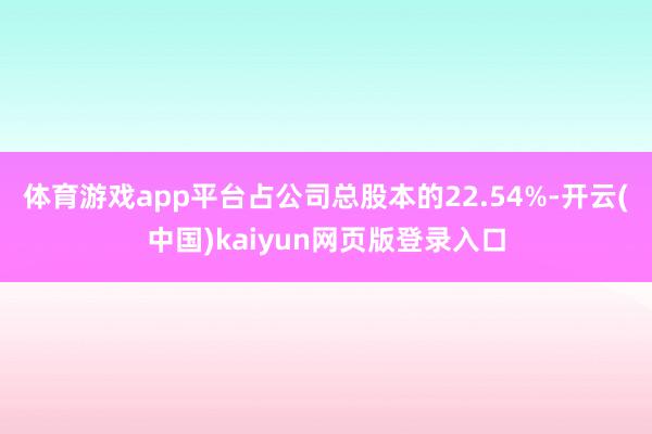 体育游戏app平台占公司总股本的22.54%-开云(中国)kaiyun网页版登录入口