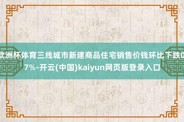 欧洲杯体育三线城市新建商品住宅销售价钱环比下跌0.7%-开云(中国)kaiyun网页版登录入口