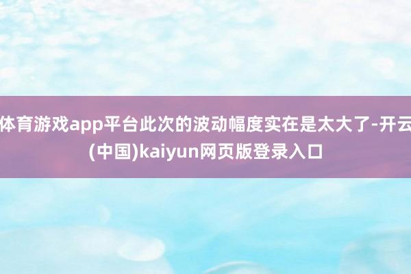 体育游戏app平台此次的波动幅度实在是太大了-开云(中国)kaiyun网页版登录入口