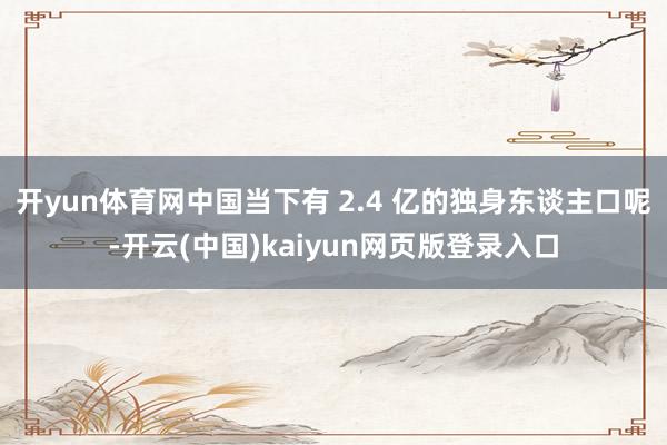 开yun体育网中国当下有 2.4 亿的独身东谈主口呢-开云(中国)kaiyun网页版登录入口