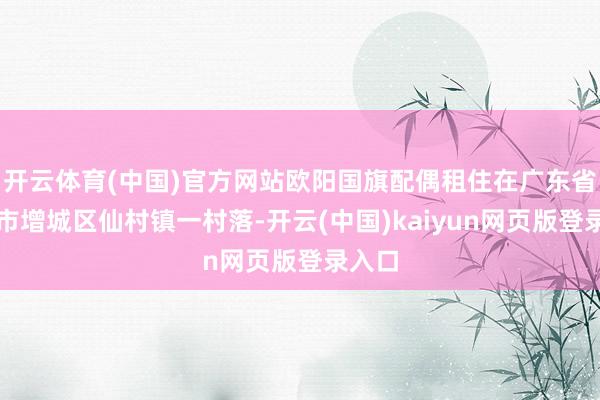 开云体育(中国)官方网站欧阳国旗配偶租住在广东省广州市增城区仙村镇一村落-开云(中国)kaiyun网页版登录入口