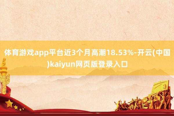 体育游戏app平台近3个月高潮18.53%-开云(中国)kaiyun网页版登录入口