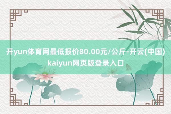 开yun体育网最低报价80.00元/公斤-开云(中国)kaiyun网页版登录入口