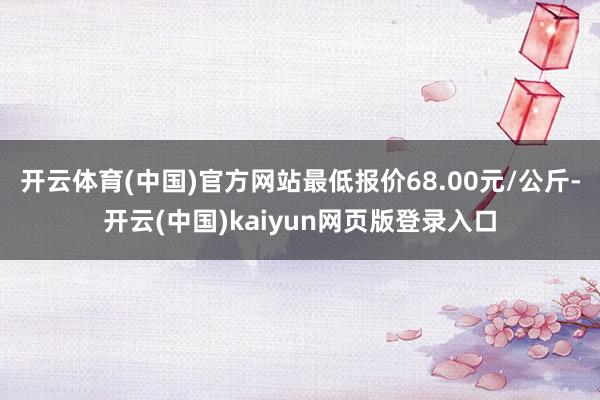 开云体育(中国)官方网站最低报价68.00元/公斤-开云(中国)kaiyun网页版登录入口