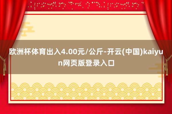 欧洲杯体育出入4.00元/公斤-开云(中国)kaiyun网页版登录入口