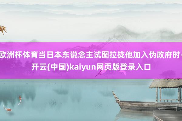 欧洲杯体育当日本东说念主试图拉拢他加入伪政府时-开云(中国)kaiyun网页版登录入口