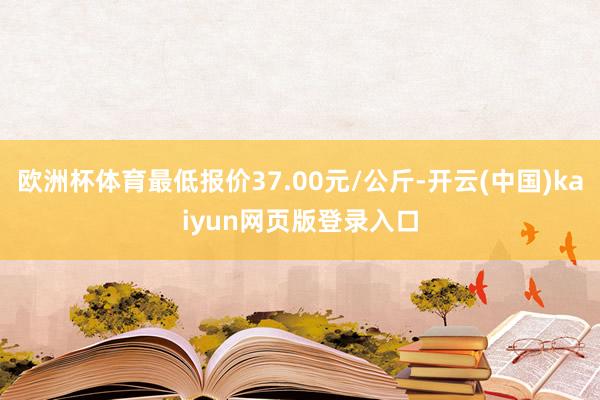 欧洲杯体育最低报价37.00元/公斤-开云(中国)kaiyun网页版登录入口