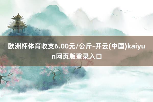 欧洲杯体育收支6.00元/公斤-开云(中国)kaiyun网页版登录入口