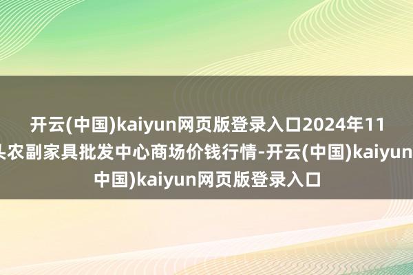 开云(中国)kaiyun网页版登录入口2024年11月11日广东汕头农副家具批发中心商场价钱行情-开云(中国)kaiyun网页版登录入口