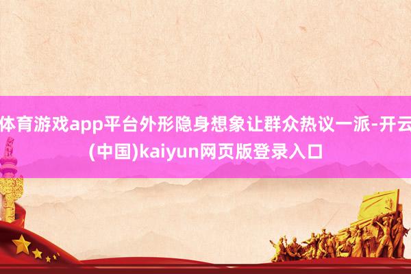 体育游戏app平台外形隐身想象让群众热议一派-开云(中国)kaiyun网页版登录入口