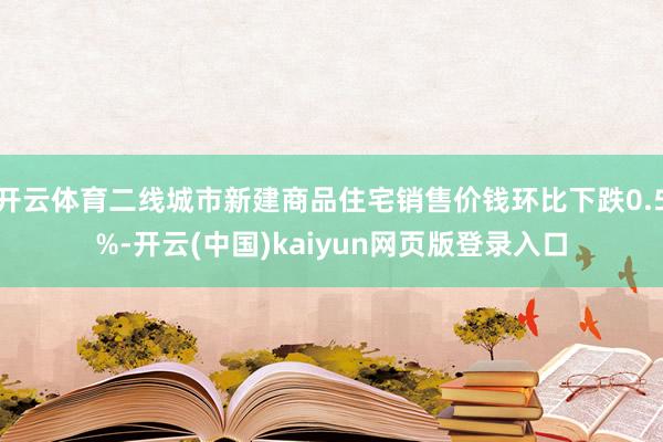 开云体育二线城市新建商品住宅销售价钱环比下跌0.5%-开云(中国)kaiyun网页版登录入口