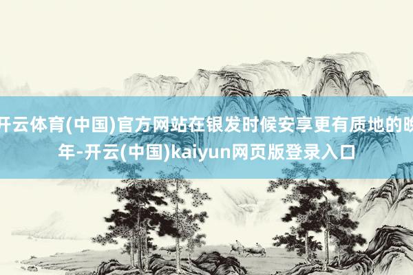 开云体育(中国)官方网站在银发时候安享更有质地的晚年-开云(中国)kaiyun网页版登录入口