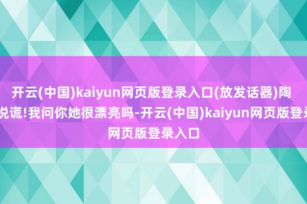 开云(中国)kaiyun网页版登录入口(放发话器)陶 岩 你说谎!我问你她很漂亮吗-开云(中国)kaiyun网页版登录入口