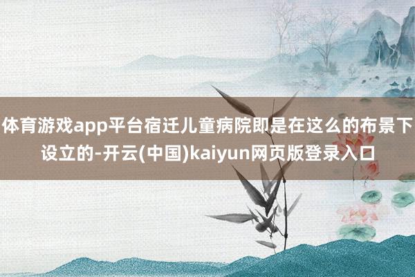 体育游戏app平台宿迁儿童病院即是在这么的布景下设立的-开云(中国)kaiyun网页版登录入口