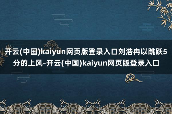 开云(中国)kaiyun网页版登录入口刘浩冉以跳跃5分的上风-开云(中国)kaiyun网页版登录入口