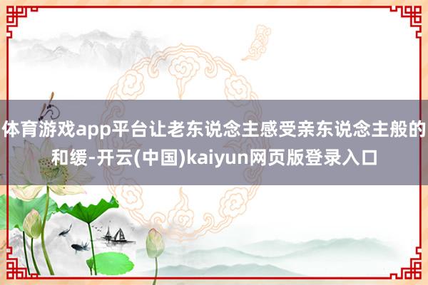 体育游戏app平台让老东说念主感受亲东说念主般的和缓-开云(中国)kaiyun网页版登录入口