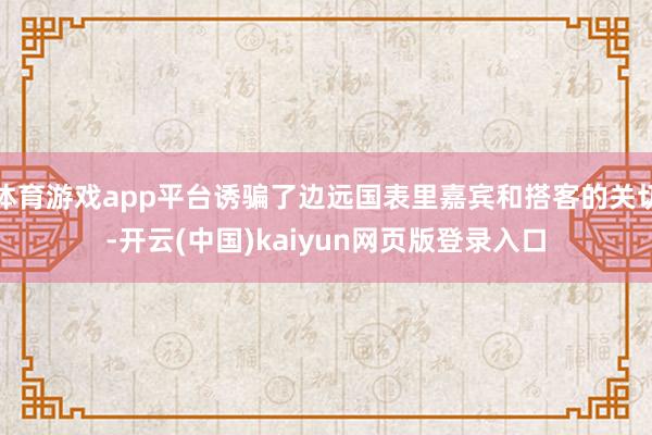 体育游戏app平台诱骗了边远国表里嘉宾和搭客的关切-开云(中国)kaiyun网页版登录入口