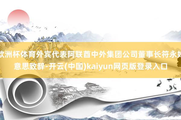 欧洲杯体育外宾代表阿联酋中外集团公司董事长符永好意思致辞-开云(中国)kaiyun网页版登录入口