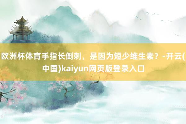 欧洲杯体育手指长倒刺，是因为短少维生素？-开云(中国)kaiyun网页版登录入口