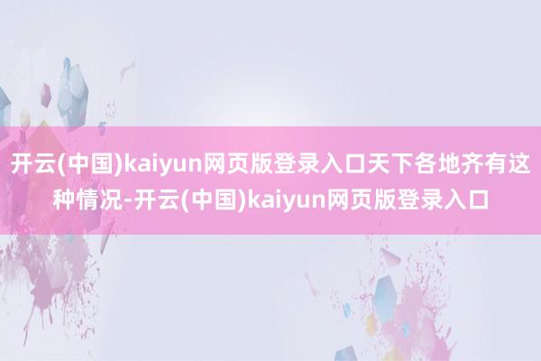 开云(中国)kaiyun网页版登录入口天下各地齐有这种情况-开云(中国)kaiyun网页版登录入口