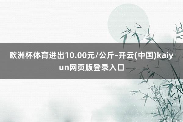 欧洲杯体育进出10.00元/公斤-开云(中国)kaiyun网页版登录入口