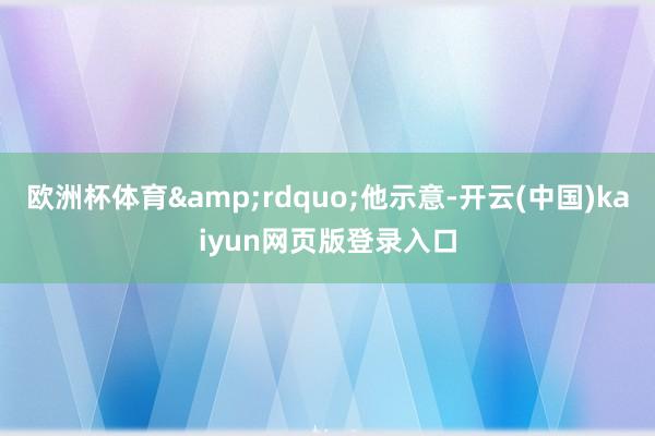 欧洲杯体育&rdquo;他示意-开云(中国)kaiyun网页版登录入口