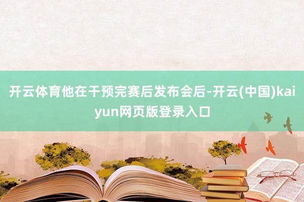 开云体育他在干预完赛后发布会后-开云(中国)kaiyun网页版登录入口