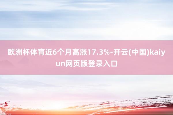 欧洲杯体育近6个月高涨17.3%-开云(中国)kaiyun网页版登录入口