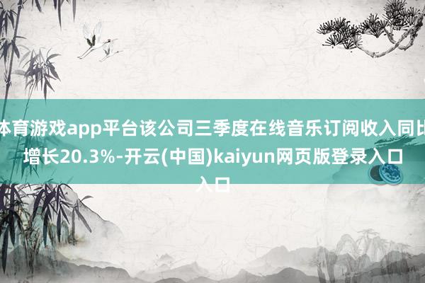 体育游戏app平台该公司三季度在线音乐订阅收入同比增长20.3%-开云(中国)kaiyun网页版登录入口