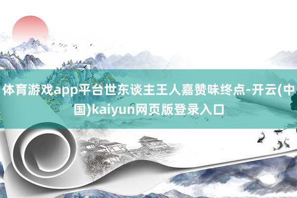 体育游戏app平台世东谈主王人嘉赞味终点-开云(中国)kaiyun网页版登录入口