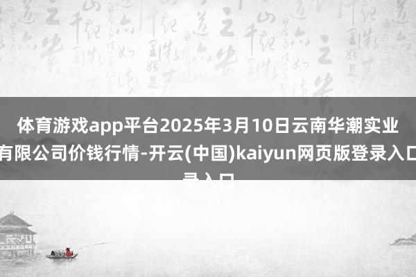 体育游戏app平台2025年3月10日云南华潮实业有限公司价钱行情-开云(中国)kaiyun网页版登录入口