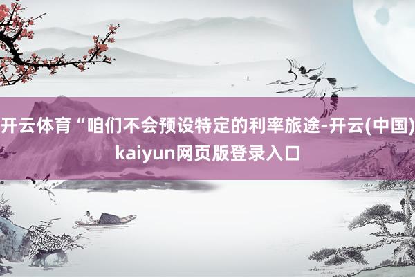 开云体育“咱们不会预设特定的利率旅途-开云(中国)kaiyun网页版登录入口