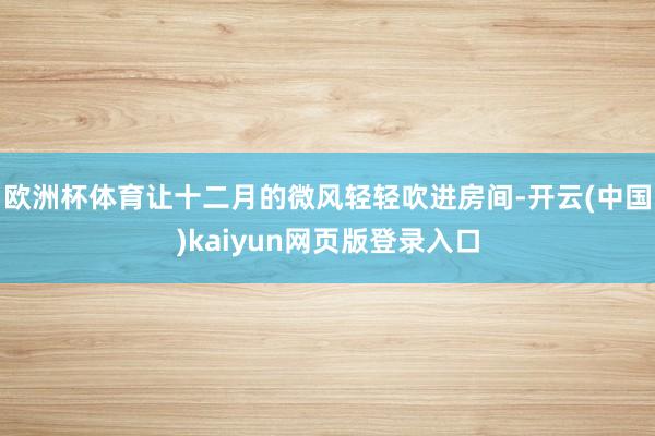欧洲杯体育让十二月的微风轻轻吹进房间-开云(中国)kaiyun网页版登录入口