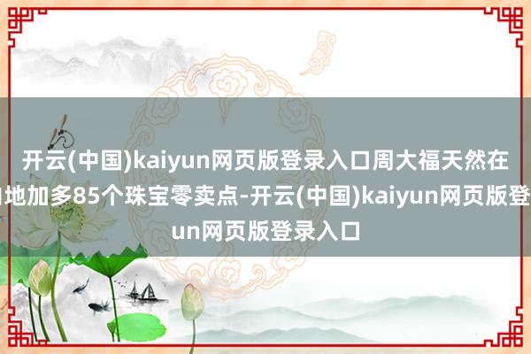 开云(中国)kaiyun网页版登录入口周大福天然在中国内地加多85个珠宝零卖点-开云(中国)kaiyun网页版登录入口