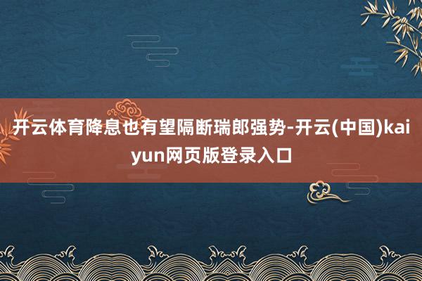 开云体育降息也有望隔断瑞郎强势-开云(中国)kaiyun网页版登录入口