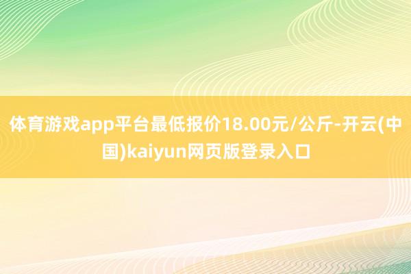 体育游戏app平台最低报价18.00元/公斤-开云(中国)kaiyun网页版登录入口